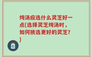 炖汤应选什么灵芝好一点(选择灵芝炖汤时，如何挑选更好的灵芝？)