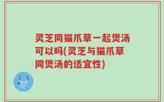灵芝同猫爪草一起煲汤可以吗(灵芝与猫爪草同煲汤的适宜性)