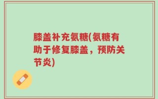 膝盖补充氨糖(氨糖有助于修复膝盖，预防关节炎)