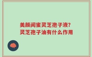 美颜闺蜜灵芝孢子液？灵芝孢子油有什么作用