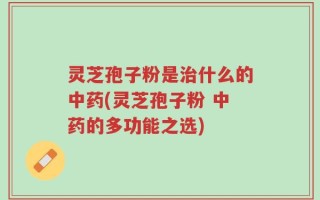 灵芝孢子粉是治什么的中药(灵芝孢子粉 中药的多功能之选)