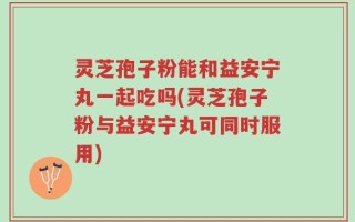 灵芝孢子粉能和益安宁丸一起吃吗(灵芝孢子粉与益安宁丸可同时服用)