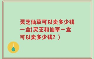 灵芝仙草可以卖多少钱一盒(灵芝和仙草一盒可以卖多少钱？)