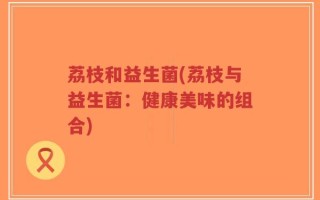 荔枝和益生菌(荔枝与益生菌：健康美味的组合)