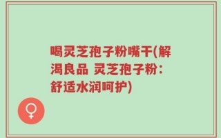 喝灵芝孢子粉嘴干(解渴良品 灵芝孢子粉：舒适水润呵护)
