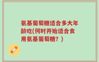 氨基葡萄糖适合多大年龄吃(何时开始适合食用氨基葡萄糖？)