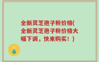 全新灵芝孢子粉价格(全新灵芝孢子粉价格大幅下调，快来购买！)