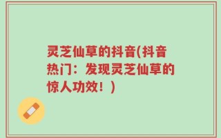 灵芝仙草的抖音(抖音热门：发现灵芝仙草的惊人功效！)