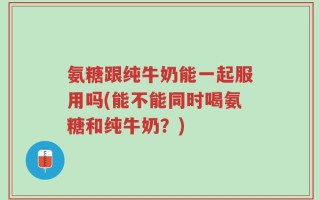 氨糖跟纯牛奶能一起服用吗(能不能同时喝氨糖和纯牛奶？)