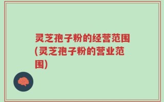 灵芝孢子粉的经营范围(灵芝孢子粉的营业范围)