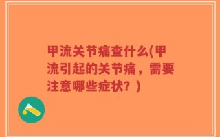 甲流关节痛查什么(甲流引起的关节痛，需要注意哪些症状？)
