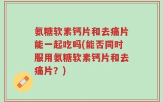 氨糖软素钙片和去痛片能一起吃吗(能否同时服用氨糖软素钙片和去痛片？)