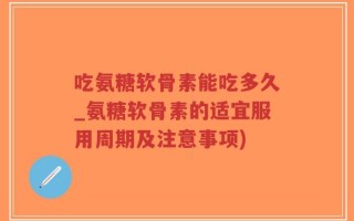 吃氨糖软骨素能吃多久_氨糖软骨素的适宜服用周期及注意事项)