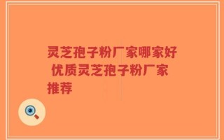 灵芝孢子粉厂家哪家好 优质灵芝孢子粉厂家推荐