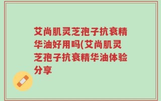 艾尚肌灵芝孢子抗衰精华油好用吗(艾尚肌灵芝孢子抗衰精华油体验分享