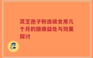 灵芝孢子粉连续食用几个月的健康益处与效果探讨