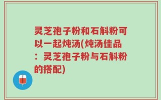 灵芝孢子粉和石斛粉可以一起炖汤(炖汤佳品：灵芝孢子粉与石斛粉的搭配)