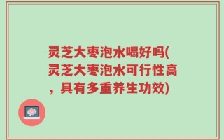 灵芝大枣泡水喝好吗(灵芝大枣泡水可行性高，具有多重养生功效)