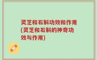 灵芝和石斛功效和作用(灵芝和石斛的神奇功效与作用)