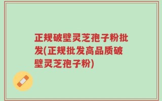 正规破壁灵芝孢子粉批发(正规批发高品质破壁灵芝孢子粉)