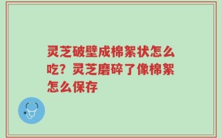 灵芝破壁成棉絮状怎么吃？灵芝磨碎了像棉絮怎么保存