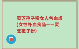 灵芝孢子粉女人气血虚(女性补血良品——灵芝孢子粉)