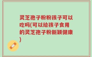 灵芝孢子粉粉孩子可以吃吗(可以给孩子食用的灵芝孢子粉新颖健康)