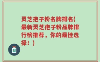 灵芝孢子粉名牌排名(最新灵芝孢子粉品牌排行榜推荐，你的最佳选择！)