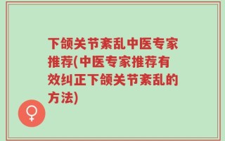 下颌关节紊乱中医专家推荐(中医专家推荐有效纠正下颌关节紊乱的方法)