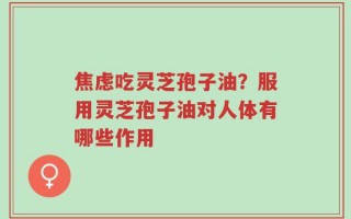 焦虑吃灵芝孢子油？服用灵芝孢子油对人体有哪些作用