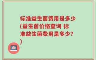 标准益生菌费用是多少(益生菌价格查询 标准益生菌费用是多少？)