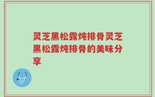 灵芝黑松露炖排骨灵芝黑松露炖排骨的美味分享