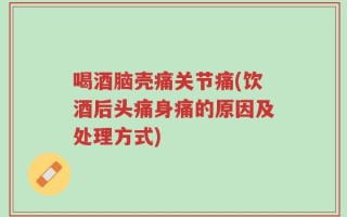 喝酒脑壳痛关节痛(饮酒后头痛身痛的原因及处理方式)