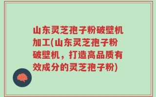 山东灵芝孢子粉破壁机加工(山东灵芝孢子粉破壁机，打造高品质有效成分的灵芝孢子粉)