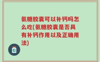 氨糖胶囊可以补钙吗怎么吃(氨糖胶囊是否具有补钙作用以及正确用法)