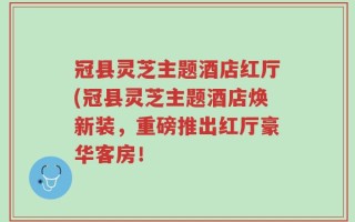 冠县灵芝主题酒店红厅(冠县灵芝主题酒店焕新装，重磅推出红厅豪华客房！