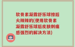 软骨素凝露舒乐球擦后火辣辣的(使用软骨素凝露舒乐球后皮肤刺痛感强烈的解决方法)