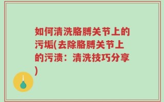 如何清洗胳膊关节上的污垢(去除胳膊关节上的污渍：清洗技巧分享)