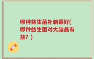 哪种益生菌补脑最好(哪种益生菌对大脑最有益？)