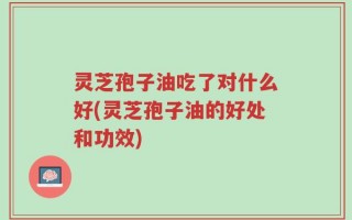 灵芝孢子油吃了对什么好(灵芝孢子油的好处和功效)
