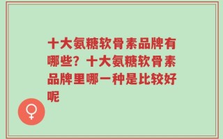 十大氨糖软骨素品牌有哪些？十大氨糖软骨素品牌里哪一种是比较好呢