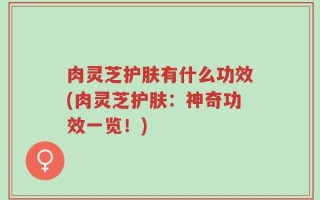 肉灵芝护肤有什么功效(肉灵芝护肤：神奇功效一览！)