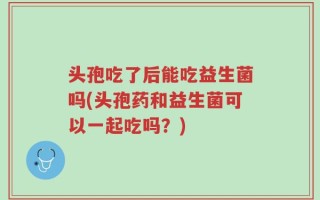 头孢吃了后能吃益生菌吗(头孢药和益生菌可以一起吃吗？)