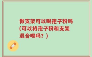 做支架可以喝孢子粉吗(可以将孢子粉和支架混合喝吗？)