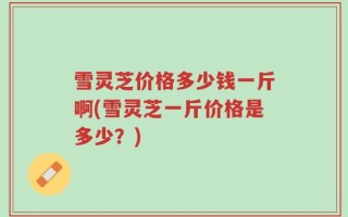 雪灵芝价格多少钱一斤啊(雪灵芝一斤价格是多少？)