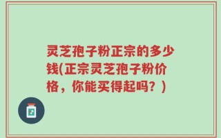 灵芝孢子粉正宗的多少钱(正宗灵芝孢子粉价格，你能买得起吗？)