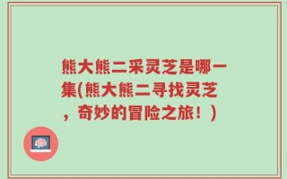 熊大熊二采灵芝是哪一集(熊大熊二寻找灵芝，奇妙的冒险之旅！)