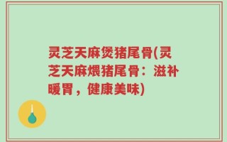 灵芝天麻煲猪尾骨(灵芝天麻煨猪尾骨：滋补暖胃，健康美味)