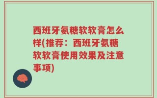 西班牙氨糖软软膏怎么样(推荐：西班牙氨糖软软膏使用效果及注意事项)