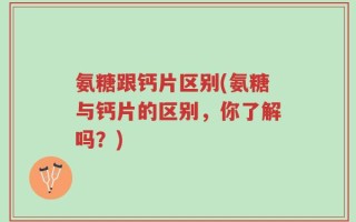 氨糖跟钙片区别(氨糖与钙片的区别，你了解吗？)